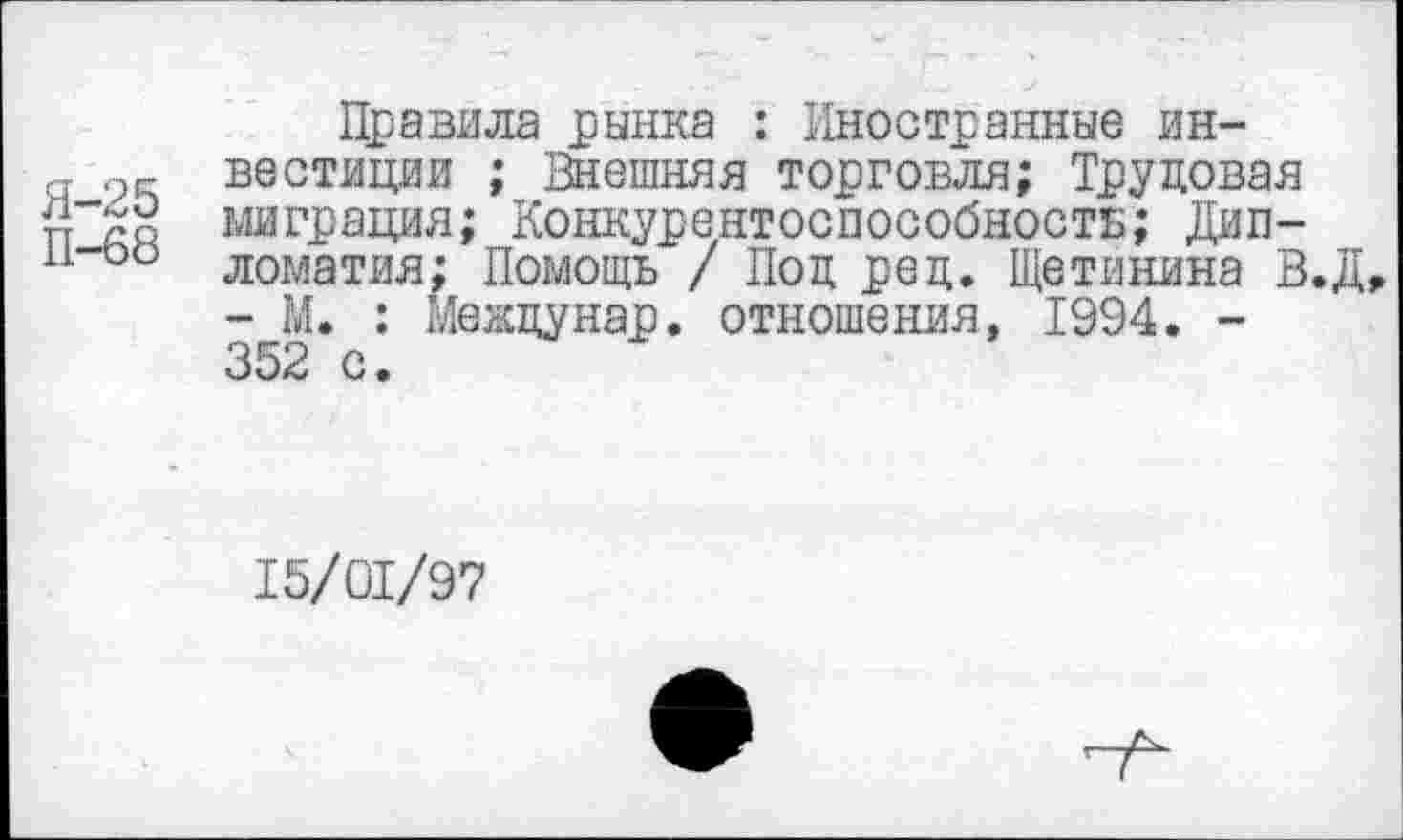 ﻿Правила рынка : Иностранные ин-вестиции ; Внешняя торговля; Трудовая миграция; Конкурентоспособность; Дип-11-00 ломатия; Помощь / Под ред. Щетинина В.Д
- М. : Междунар. отношения, 1994. -352 с.
15/01/97